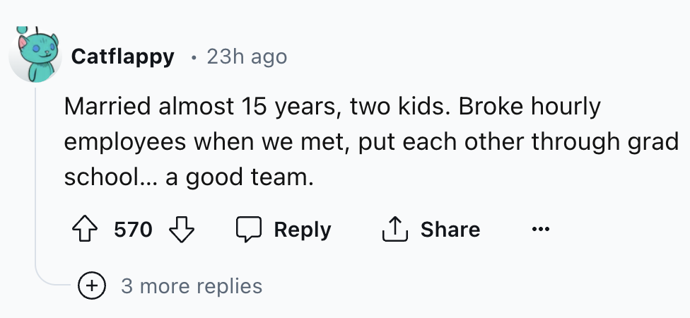 number - . Catflappy 23h ago Married almost 15 years, two kids. Broke hourly employees when we met, put each other through grad school... a good team. 570 3 more replies